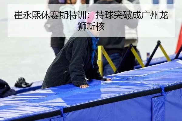 崔永熙休赛期特训：持球突破成广州龙狮新核