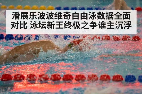 潘展乐波波维奇自由泳数据全面对比 泳坛新王终极之争谁主沉浮