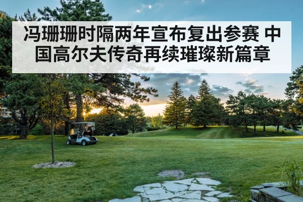 冯珊珊时隔两年宣布复出参赛 中国高尔夫传奇再续璀璨新篇章